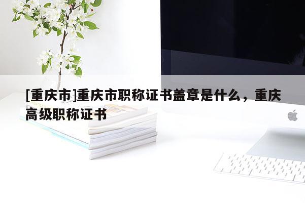 [重慶市]重慶市職稱證書蓋章是什么，重慶高級職稱證書