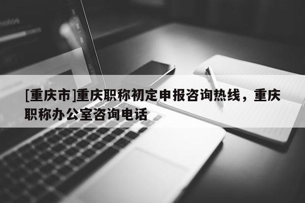 [重慶市]重慶職稱初定申報咨詢熱線，重慶職稱辦公室咨詢電話
