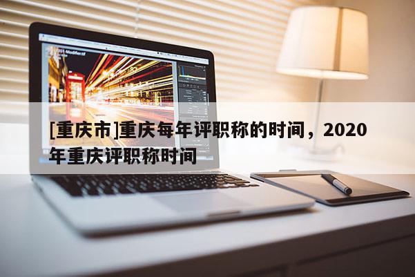 [重慶市]重慶每年評職稱的時間，2020年重慶評職稱時間