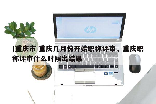 [重慶市]重慶幾月份開始職稱評審，重慶職稱評審什么時候出結果