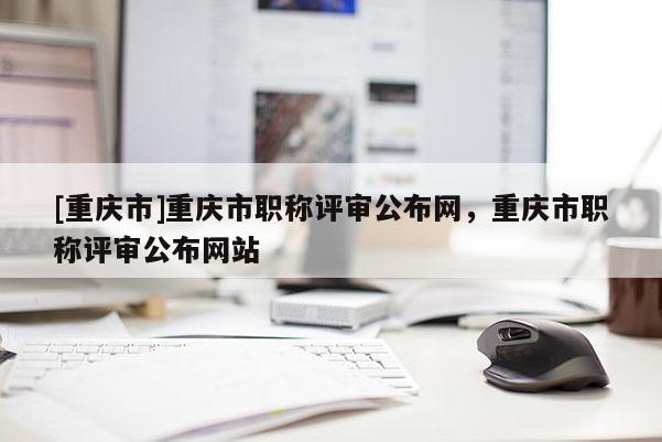[重慶市]重慶市職稱評審公布網(wǎng)，重慶市職稱評審公布網(wǎng)站