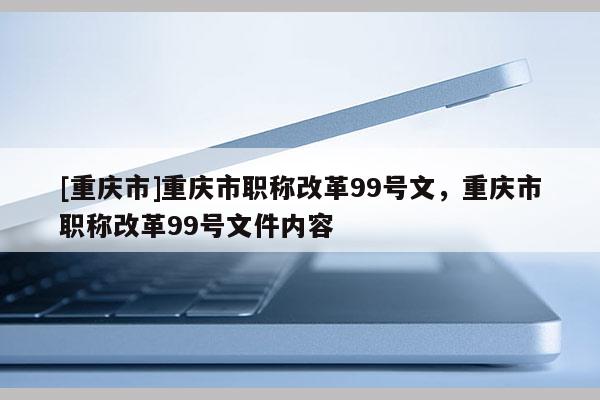 [重慶市]重慶市職稱改革99號文，重慶市職稱改革99號文件內(nèi)容