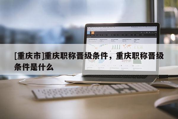 [重慶市]重慶職稱晉級條件，重慶職稱晉級條件是什么