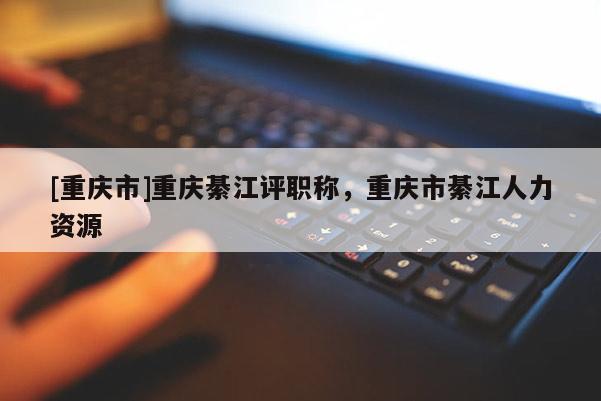 [重慶市]重慶綦江評(píng)職稱，重慶市綦江人力資源