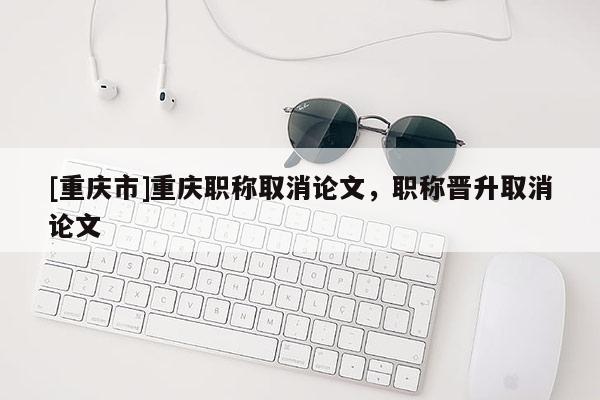 [重慶市]重慶職稱取消論文，職稱晉升取消論文