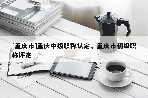 [重慶市]重慶中級職稱認定，重慶市初級職稱評定