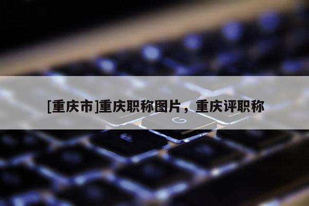 [重慶市]重慶職稱圖片，重慶評職稱