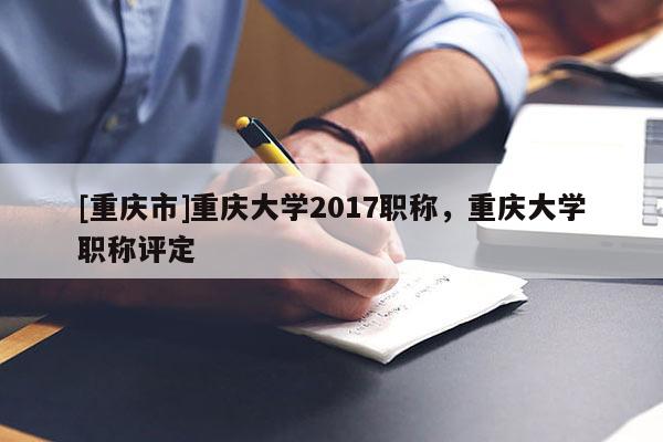 [重慶市]重慶大學2017職稱，重慶大學職稱評定