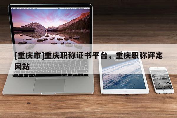 [重慶市]重慶職稱證書平臺，重慶職稱評定網站
