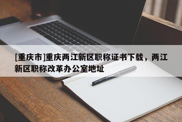 [重慶市]重慶兩江新區職稱證書下載，兩江新區職稱改革辦公室地址