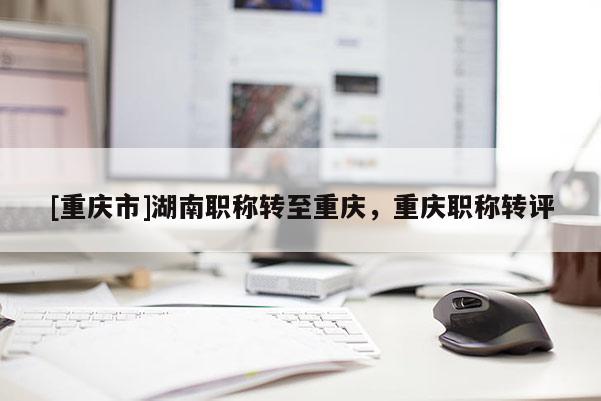 [重慶市]湖南職稱轉至重慶，重慶職稱轉評