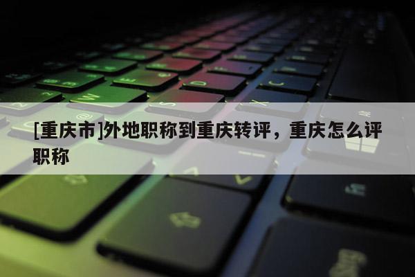 [重慶市]外地職稱到重慶轉(zhuǎn)評，重慶怎么評職稱