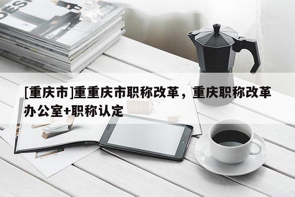 [重慶市]重重慶市職稱改革，重慶職稱改革辦公室+職稱認定