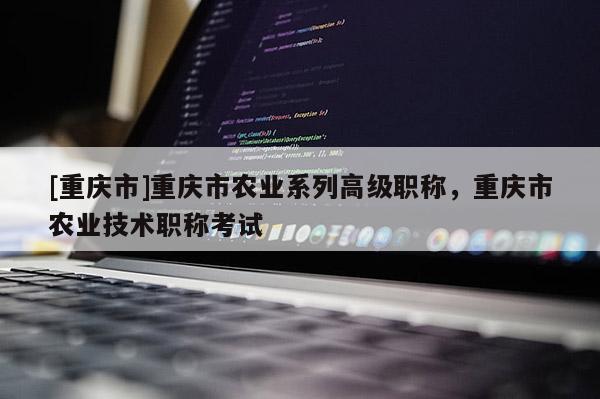 [重慶市]重慶市農(nóng)業(yè)系列高級(jí)職稱，重慶市農(nóng)業(yè)技術(shù)職稱考試