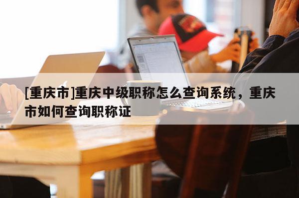 [重慶市]重慶中級(jí)職稱怎么查詢系統(tǒng)，重慶市如何查詢職稱證