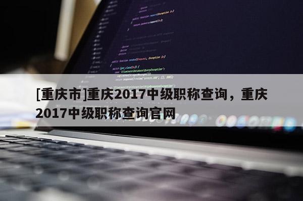 [重慶市]重慶2017中級職稱查詢，重慶2017中級職稱查詢官網