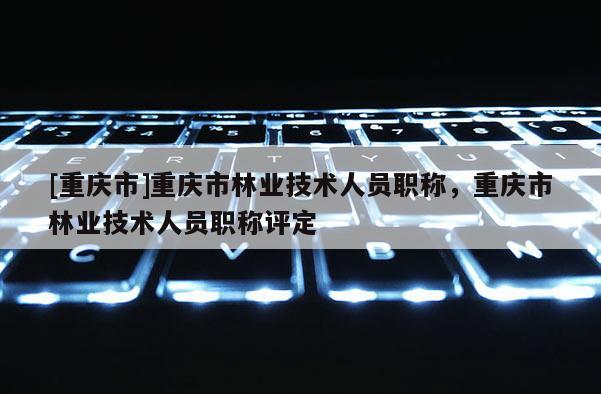 [重慶市]重慶市林業技術人員職稱，重慶市林業技術人員職稱評定