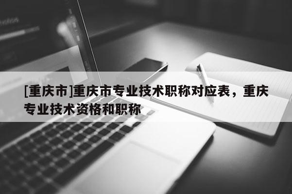 [重慶市]重慶市專業技術職稱對應表，重慶專業技術資格和職稱