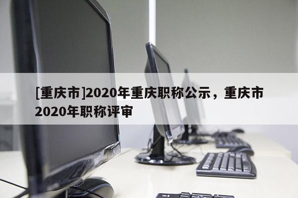 [重慶市]2020年重慶職稱公示，重慶市2020年職稱評審