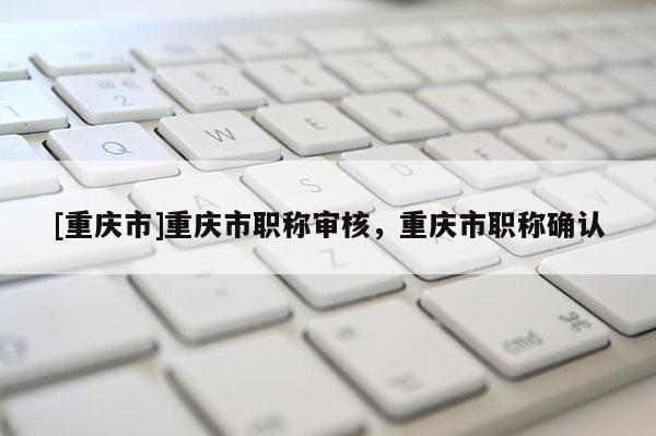 [重慶市]重慶市職稱審核，重慶市職稱確認(rèn)