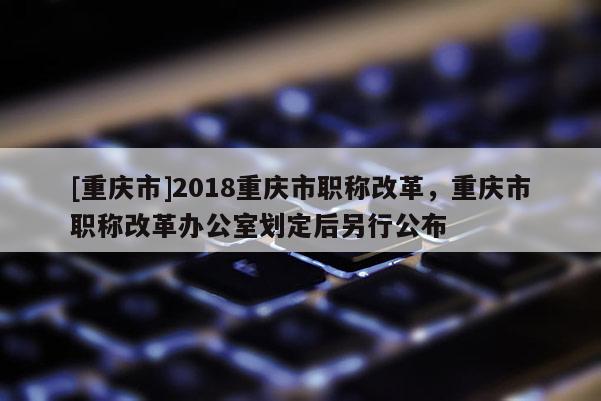 [重慶市]2018重慶市職稱改革，重慶市職稱改革辦公室劃定后另行公布