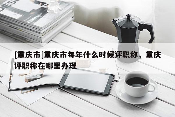 [重慶市]重慶市每年什么時候評職稱，重慶評職稱在哪里辦理