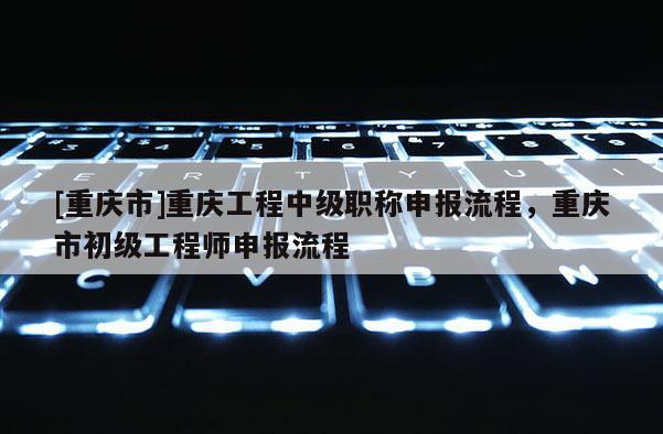[重慶市]重慶工程中級職稱申報流程，重慶市初級工程師申報流程