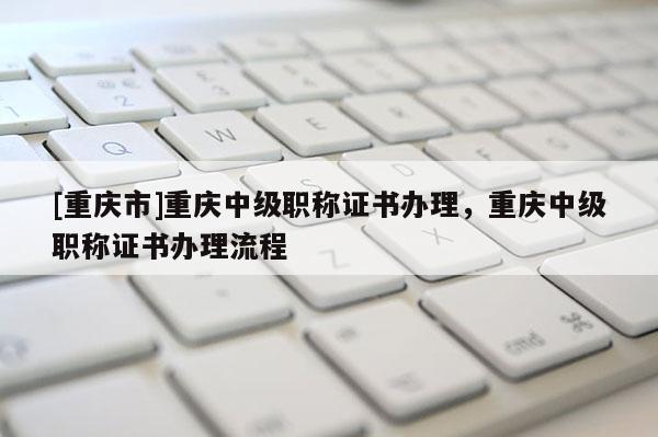 [重慶市]重慶中級(jí)職稱證書辦理，重慶中級(jí)職稱證書辦理流程