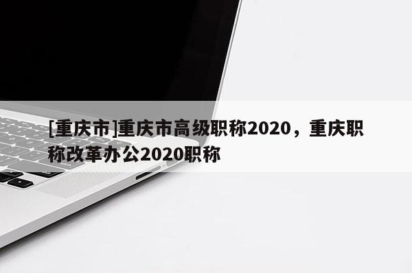 [重慶市]重慶市高級職稱2020，重慶職稱改革辦公2020職稱