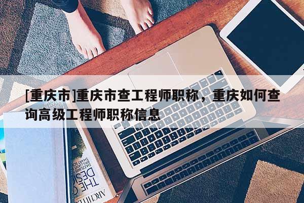 [重慶市]重慶市查工程師職稱，重慶如何查詢高級工程師職稱信息