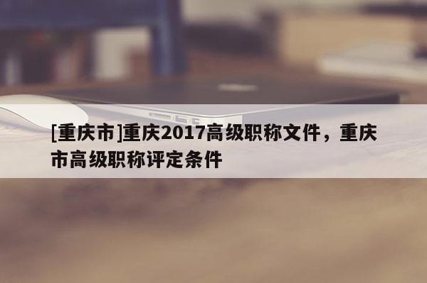 [重慶市]重慶2017高級職稱文件，重慶市高級職稱評定條件