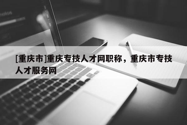 [重慶市]重慶專技人才網職稱，重慶市專技人才服務網