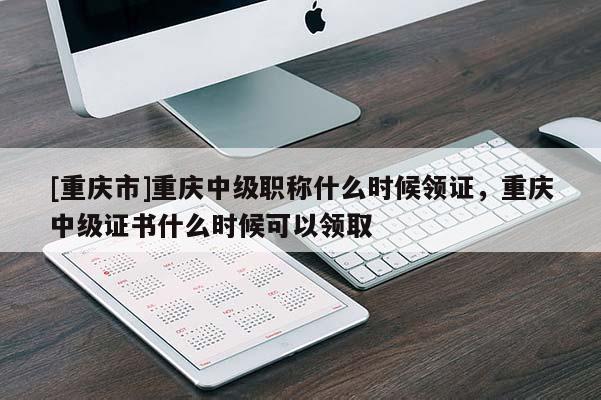 [重慶市]重慶中級職稱什么時候領證，重慶中級證書什么時候可以領取