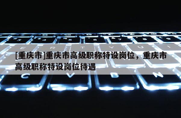 [重慶市]重慶市高級職稱特設崗位，重慶市高級職稱特設崗位待遇