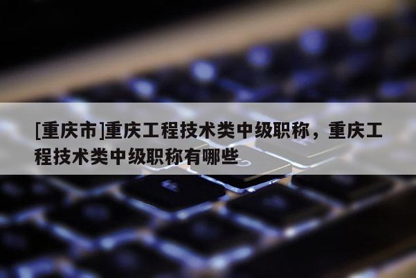[重慶市]重慶工程技術類中級職稱，重慶工程技術類中級職稱有哪些
