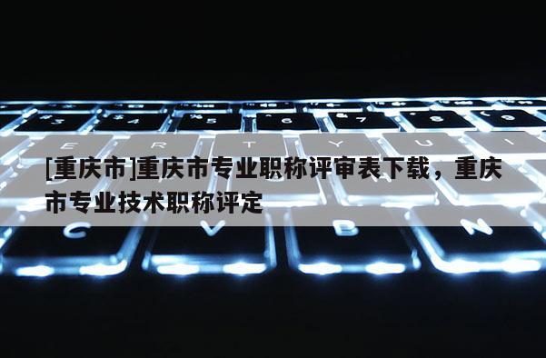 [重慶市]重慶市專業職稱評審表下載，重慶市專業技術職稱評定