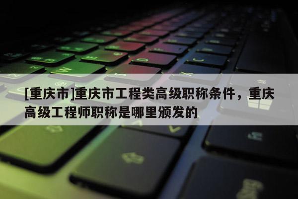 [重慶市]重慶市工程類高級職稱條件，重慶高級工程師職稱是哪里頒發的