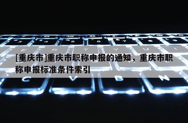 [重慶市]重慶市職稱申報的通知，重慶市職稱申報標準條件索引