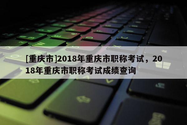 [重慶市]2018年重慶市職稱考試，2018年重慶市職稱考試成績查詢