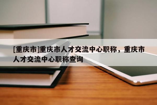 [重慶市]重慶市人才交流中心職稱，重慶市人才交流中心職稱查詢