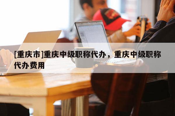 [重慶市]重慶中級職稱代辦，重慶中級職稱代辦費用