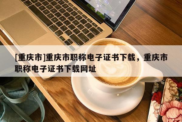 [重慶市]重慶市職稱電子證書下載，重慶市職稱電子證書下載網(wǎng)址