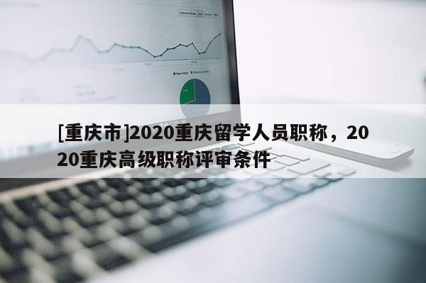 [重慶市]2020重慶留學人員職稱，2020重慶高級職稱評審條件