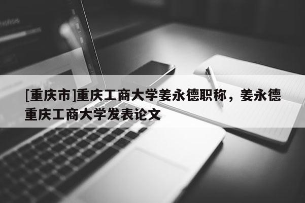 [重慶市]重慶工商大學(xué)姜永德職稱，姜永德重慶工商大學(xué)發(fā)表論文
