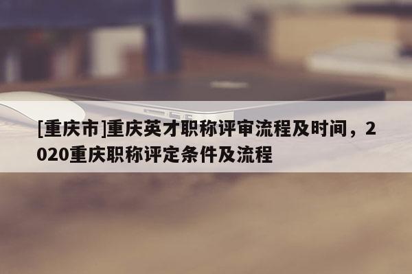 [重慶市]重慶英才職稱評審流程及時間，2020重慶職稱評定條件及流程