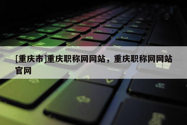[重慶市]重慶職稱網(wǎng)網(wǎng)站，重慶職稱網(wǎng)網(wǎng)站官網(wǎng)