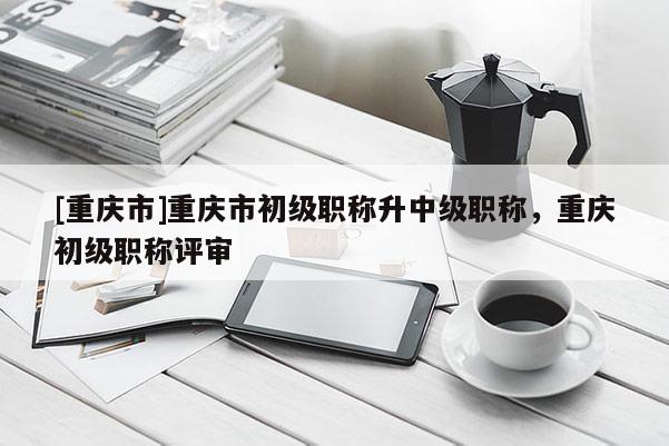 [重慶市]重慶市初級職稱升中級職稱，重慶初級職稱評審