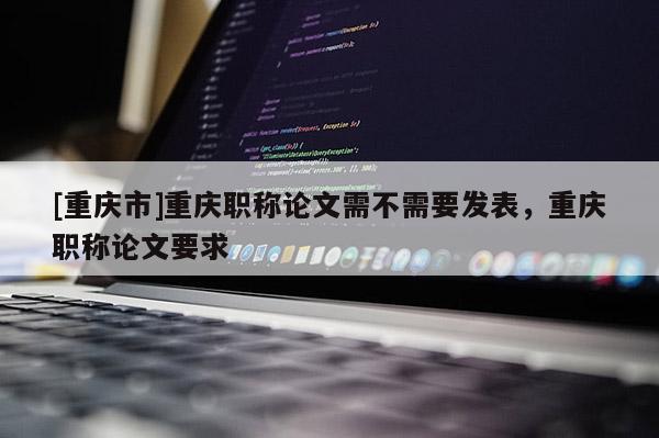 [重慶市]重慶職稱論文需不需要發(fā)表，重慶職稱論文要求