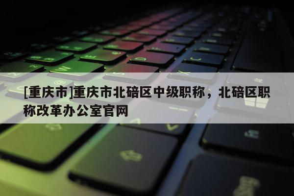 [重慶市]重慶市北碚區中級職稱，北碚區職稱改革辦公室官網