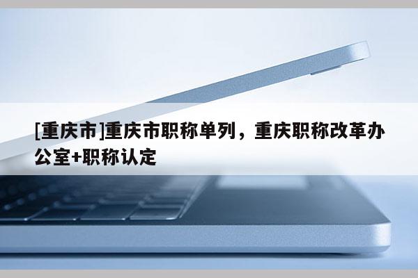 [重慶市]重慶市職稱單列，重慶職稱改革辦公室+職稱認(rèn)定
